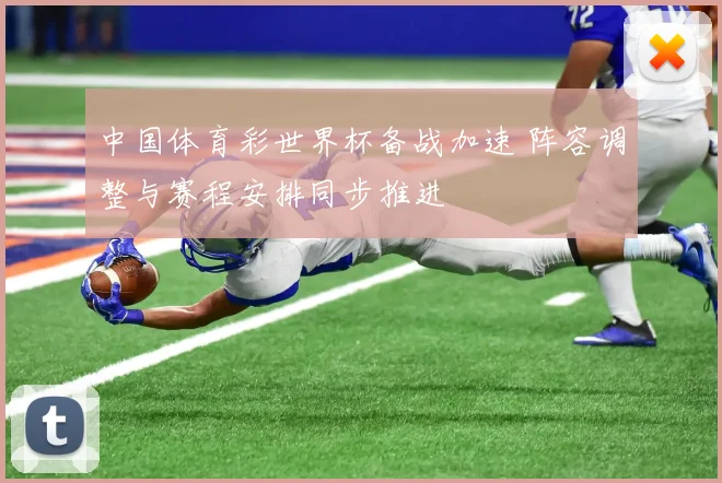中国体育彩世界杯备战加速 阵容调整与赛程安排同步推进