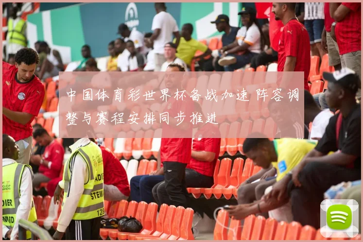 中国体育彩世界杯备战加速 阵容调整与赛程安排同步推进