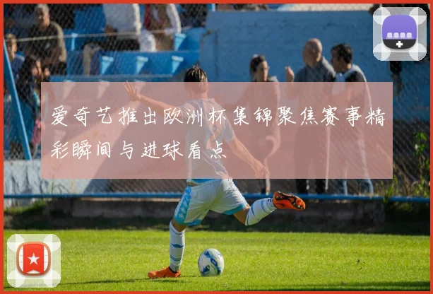 爱奇艺推出欧洲杯集锦聚焦赛事精彩瞬间与进球看点