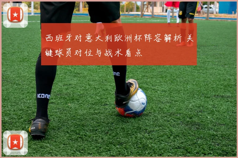 西班牙对意大利欧洲杯阵容解析 关键球员对位与战术看点