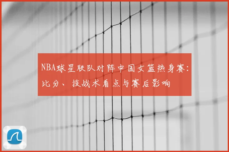 NBA球星联队对阵中国女篮热身赛：比分、技战术看点与赛后影响
