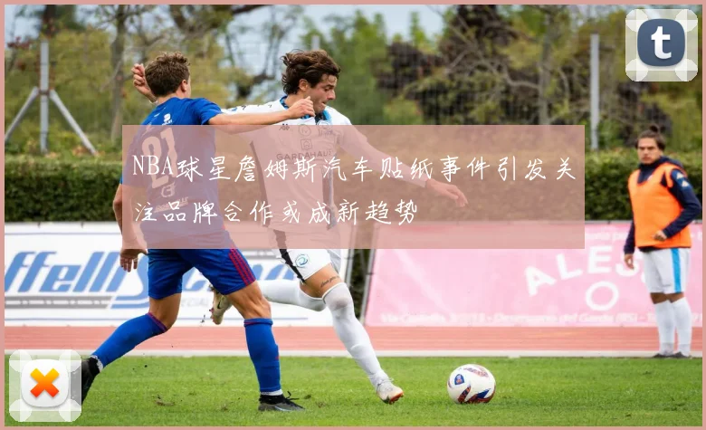 NBA球星詹姆斯汽车贴纸事件引发关注品牌合作或成新趋势