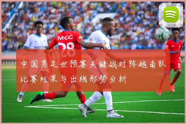 中国男足世预赛关键战对阵越南队比赛结果与出线形势分析