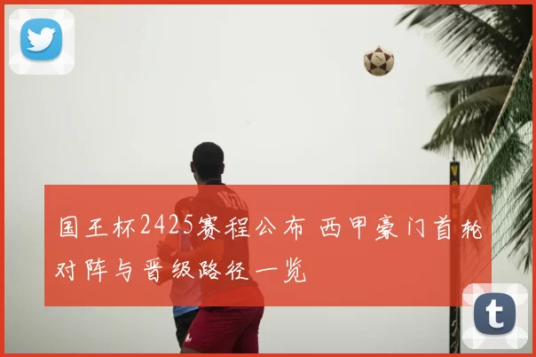 国王杯2425赛程公布 西甲豪门首轮对阵与晋级路径一览