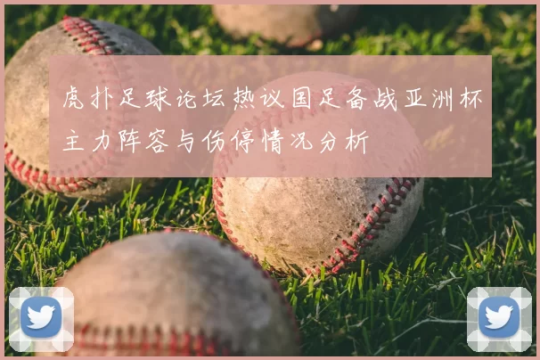 虎扑足球论坛热议国足备战亚洲杯主力阵容与伤停情况分析