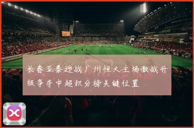 长春亚泰迎战广州恒大主场激战升级争夺中超积分榜关键位置