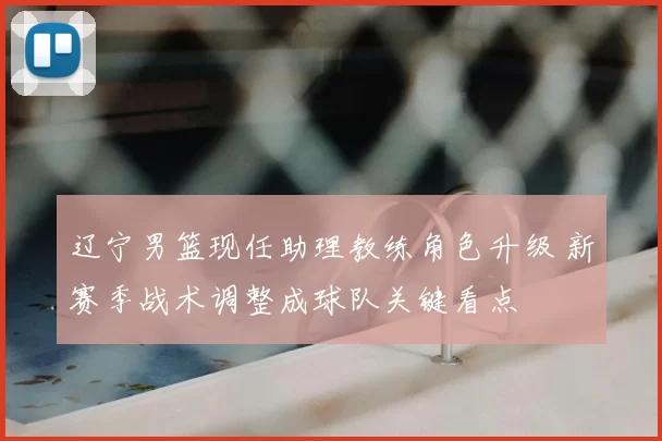 辽宁男篮现任助理教练角色升级 新赛季战术调整成球队关键看点