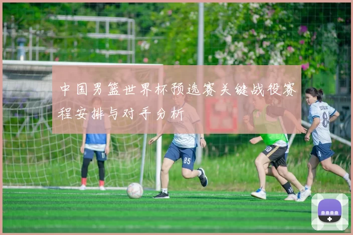 中国男篮世界杯预选赛关键战役赛程安排与对手分析