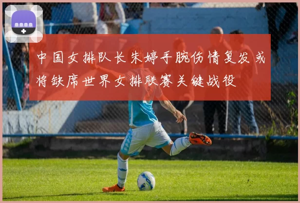中国女排队长朱婷手腕伤情复发或将缺席世界女排联赛关键战役