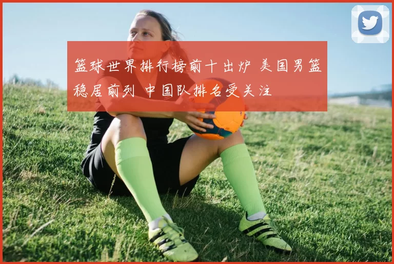篮球世界排行榜前十出炉 美国男篮稳居前列 中国队排名受关注