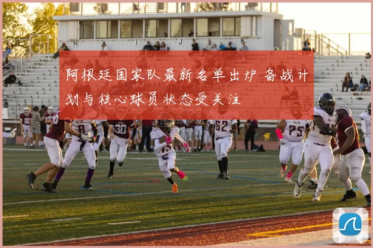 阿根廷国家队最新名单出炉 备战计划与核心球员状态受关注