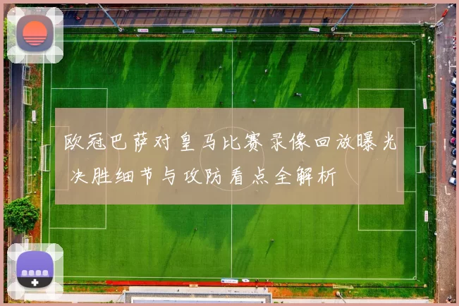 欧冠巴萨对皇马比赛录像回放曝光 决胜细节与攻防看点全解析