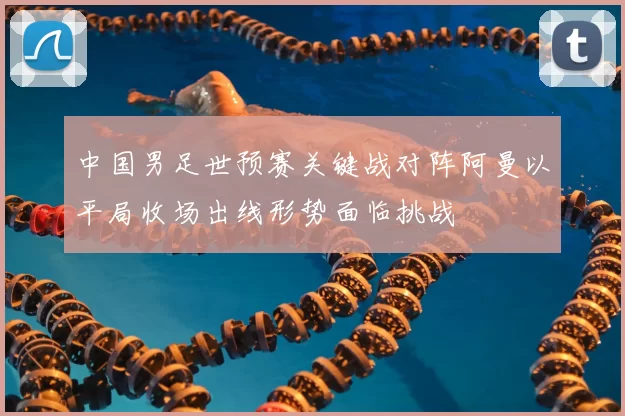 中国男足世预赛关键战对阵阿曼以平局收场出线形势面临挑战