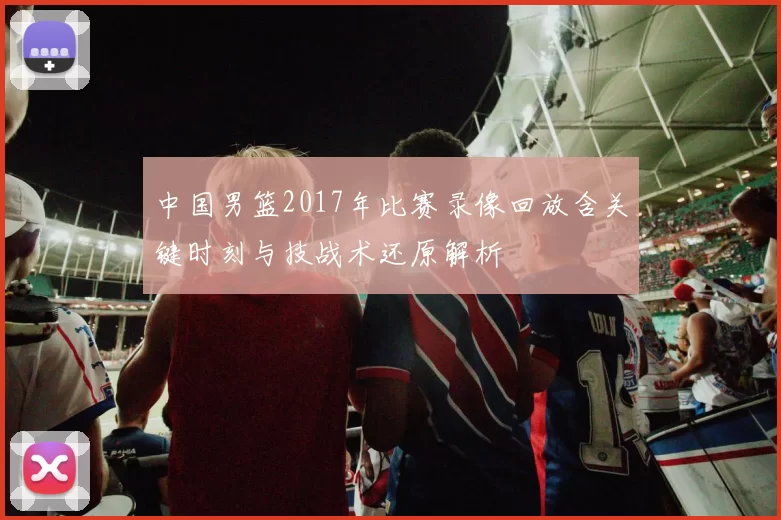 中国男篮2017年比赛录像回放含关键时刻与技战术还原解析