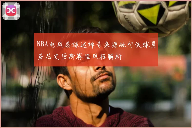 NBA电风扇球迷绰号来源独行侠球员芬尼史密斯赛场风格解析