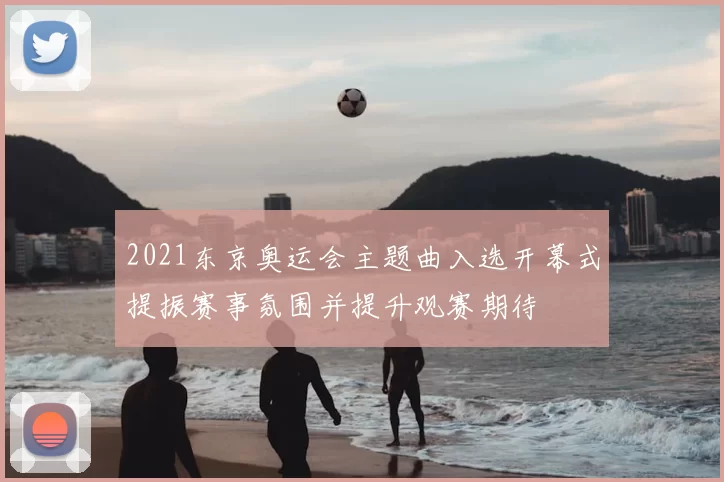 2021东京奥运会主题曲入选开幕式提振赛事氛围并提升观赛期待