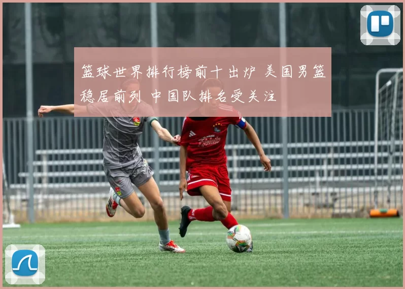 篮球世界排行榜前十出炉 美国男篮稳居前列 中国队排名受关注
