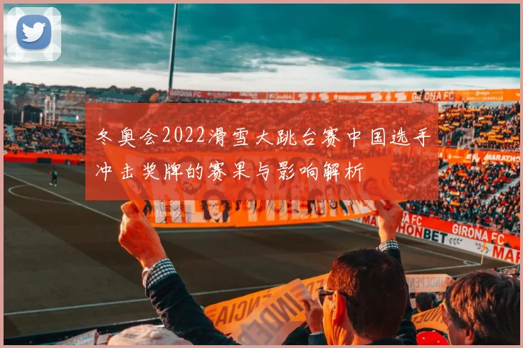 冬奥会2022滑雪大跳台赛中国选手冲击奖牌的赛果与影响解析