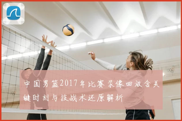 中国男篮2017年比赛录像回放含关键时刻与技战术还原解析