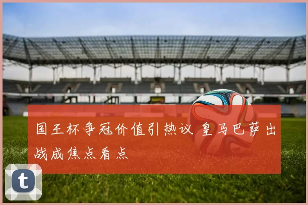 国王杯争冠价值引热议 皇马巴萨出战成焦点看点