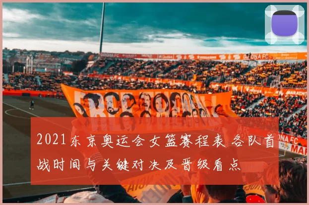 2021东京奥运会女篮赛程表 各队首战时间与关键对决及晋级看点