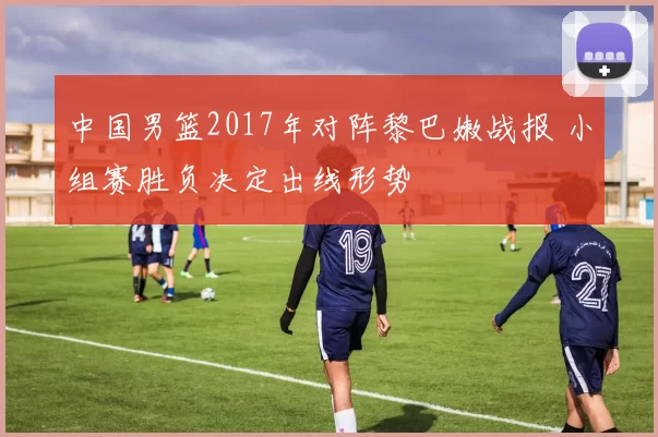 中国男篮2017年对阵黎巴嫩战报 小组赛胜负决定出线形势