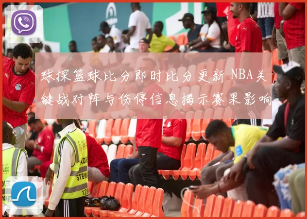 球探篮球比分即时比分更新 NBA关键战对阵与伤停信息揭示赛果影响