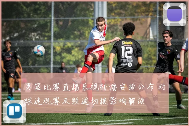男篮比赛直播乐视转播安排公布 对球迷观赛及频道切换影响解读