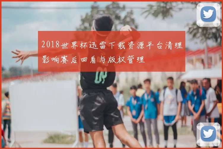 2018世界杯迅雷下载资源平台清理影响赛后回看与版权管理