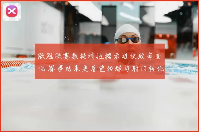 欧冠联赛数据特性揭示进攻效率变化 赛事结果更看重控球与射门转化
