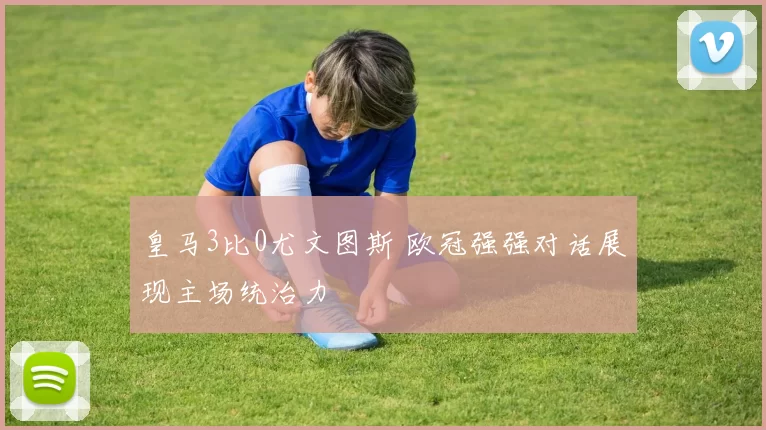 皇马3比0尤文图斯 欧冠强强对话展现主场统治力