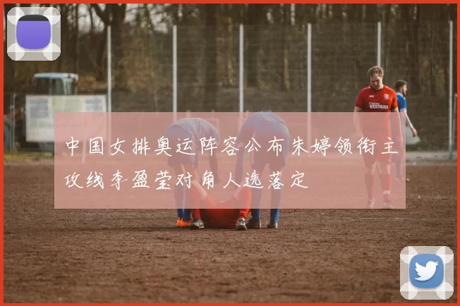 中国女排奥运阵容公布朱婷领衔主攻线李盈莹对角人选落定