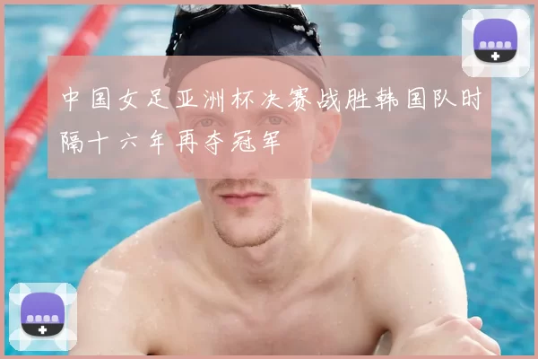 中国女足亚洲杯决赛战胜韩国队时隔十六年再夺冠军