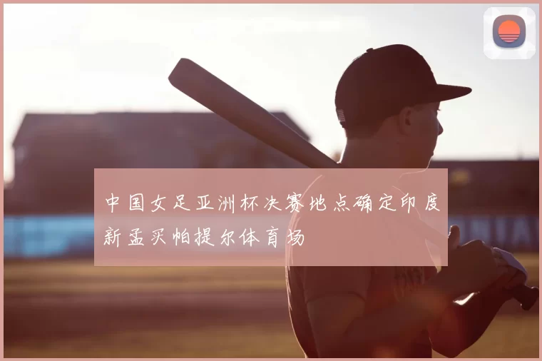 中国女足亚洲杯决赛地点确定印度新孟买帕提尔体育场