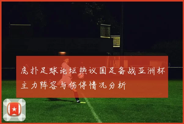 虎扑足球论坛热议国足备战亚洲杯主力阵容与伤停情况分析