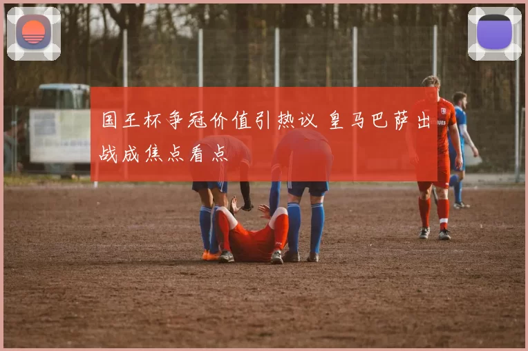 国王杯争冠价值引热议 皇马巴萨出战成焦点看点