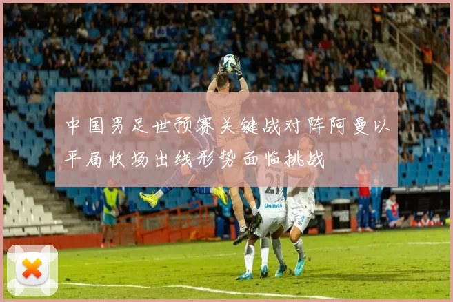 中国男足世预赛关键战对阵阿曼以平局收场出线形势面临挑战