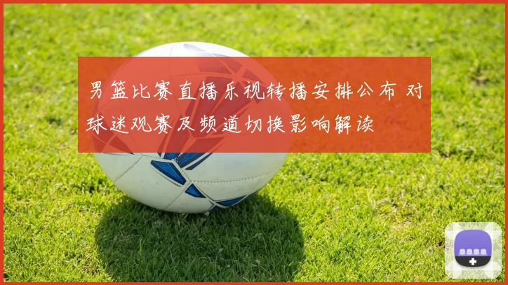 男篮比赛直播乐视转播安排公布 对球迷观赛及频道切换影响解读