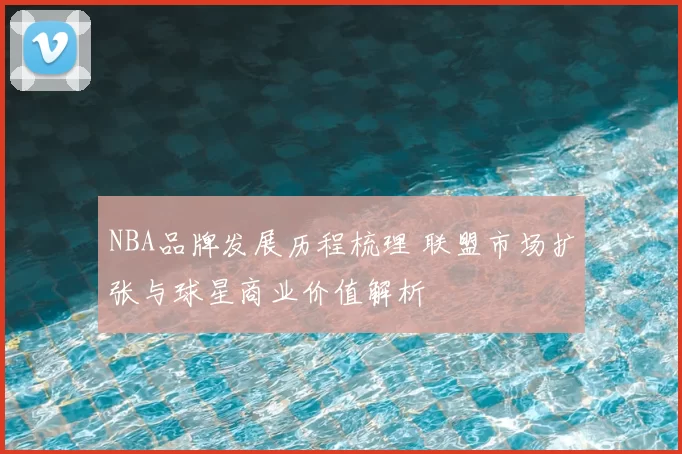 NBA品牌发展历程梳理 联盟市场扩张与球星商业价值解析
