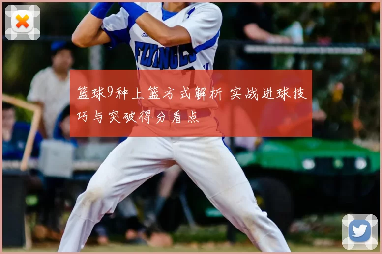 篮球9种上篮方式解析 实战进球技巧与突破得分看点