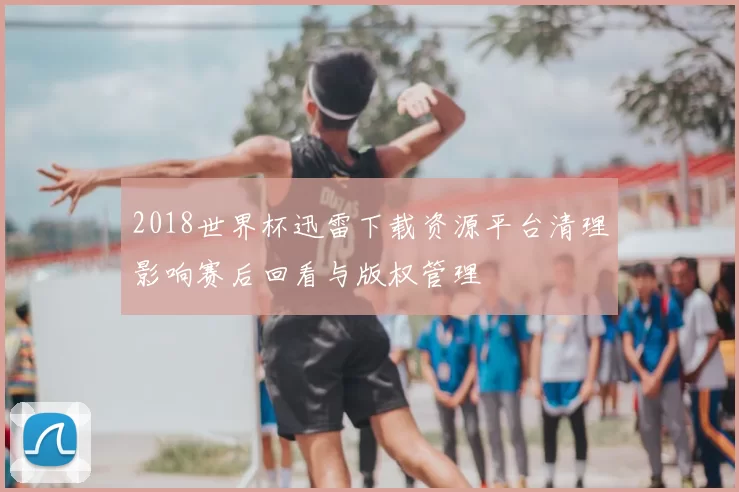 2018世界杯迅雷下载资源平台清理影响赛后回看与版权管理