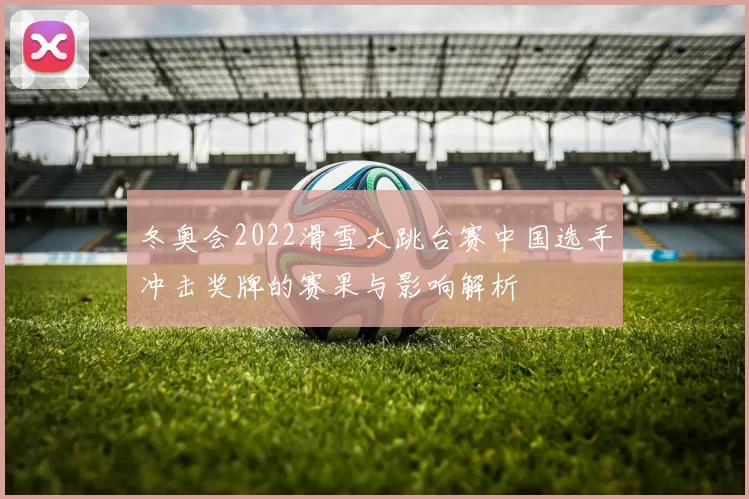 冬奥会2022滑雪大跳台赛中国选手冲击奖牌的赛果与影响解析